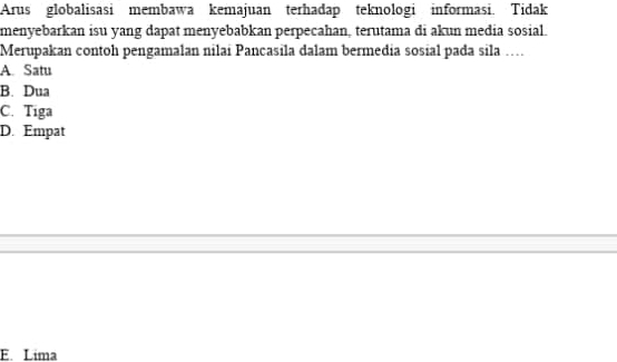 Arus globalisasi membawa kemajuan terhadap teknologi informasi. Tidak
menyebarkan isu yang dapat menyebabkan perpecahan, terutama di akun media sosial.
Merupakan contoh pengamalan nilai Pancasila dalam bermedia sosial pada sila ….
A. Satu
B. Dua
C. Tiga
D. Empat
E. Lima