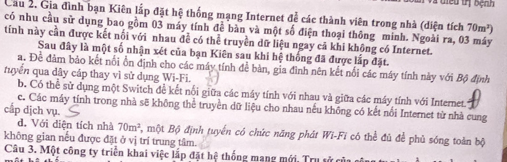 a diều trị bệnh
Cầu 2. Gia đình bạn Kiên lắp đặt hệ thống mạng Internet để các thành viên trong nhà (diện tích 70m^2)
có nhu cầu sử dụng bao gồm 03 máy tính để bàn và một số điện thoại thông minh. Ngoài ra, 03 máy
tính này cần được kết nối với nhau để có thể truyền dữ liệu ngay cả khi khộng có Internet.
Sau đây là một số nhận xét của bạn Kiên sau khi hệ thống đã được lấp đặt.
a. Để đảm bảo kết nối ổn định cho các máy tính để bàn, gia đình nên kết nối các máy tính này với Bộ định
tuyến qua dây cáp thay vì sử dụng Wi-Fi.
b. Có thể sử dụng một Switch đề kết nổi giữa các máy tính với nhau và giữa các máy tính với Internet.
c. Các máy tính trong nhà sẽ không thể truyền dữ liệu cho nhau nếu không có kết nổi Internet từ nhà cung
cấp dịch vụ.
d. Với diện tích nhà 70m^2 B, một Bộ định tuyến có chức năng phát Wi-Fi có thể đủ để phủ sóng toàn bộ
không gian nếu được đặt ở vị trí trung tâm.
Câu 3. Một công ty triển khai việc lắp đặt hệ thống mạng mới. Trụ sử của