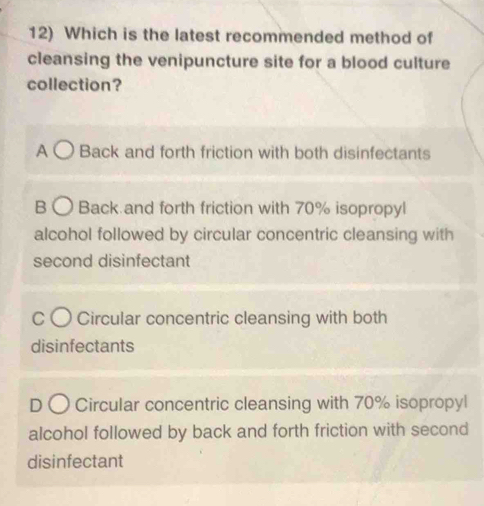 Which is the latest recommended method of
cleansing the venipuncture site for a blood culture
collection?
A Back and forth friction with both disinfectants
B Back and forth friction with 70% isopropyl
alcohol followed by circular concentric cleansing with
second disinfectant
Circular concentric cleansing with both
disinfectants
Circular concentric cleansing with 70% isopropyl
alcohol followed by back and forth friction with second
disinfectant