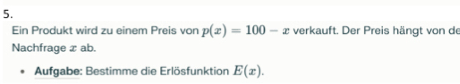 Ein Produkt wird zu einem Preis von p(x)=100-x verkauft. Der Preis hängt von de 
Nachfrage x ab. 
Aufgabe: Bestimme die Erlösfunktion E(x).