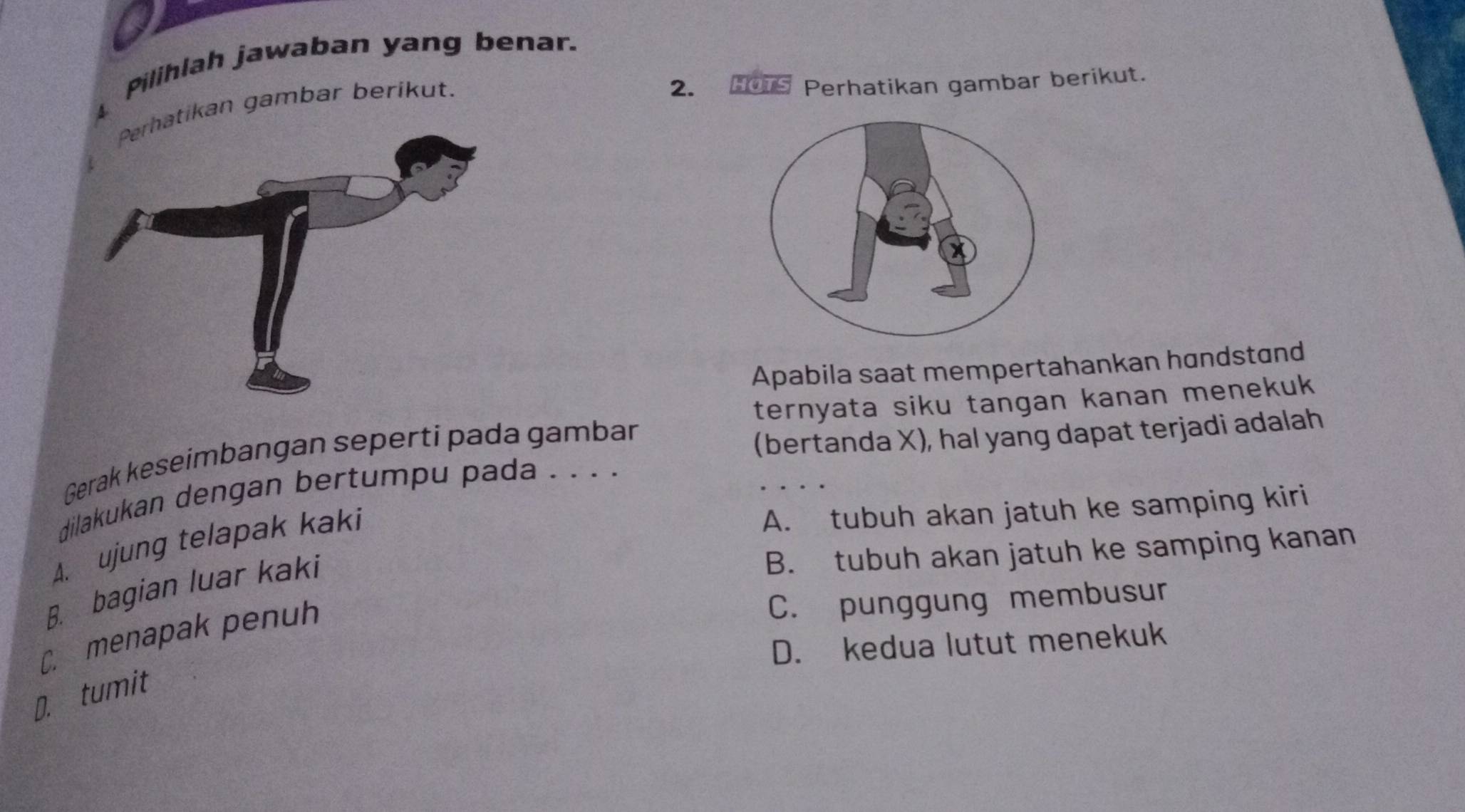 Pilihlah jawaban yang benar.
ikan gambar berikut.
2. HOTS Perhatikan gambar berikut.
Apabila saat mempertahankan handstand
ternyata siku tangan kanan menekuk
Gerak keseimbangan seperti pada gambar
(bertanda X), hal yang dapat terjadi adalah
dilakukan dengan bertumpu pada . . . .
A. ujung telapak kaki
A. tubuh akan jatuh ke samping kiri
B. tubuh akan jatuh ke samping kanan
B. bagian luar kaki
C. menapak penuh
C. punggung membusur
D. kedua lutut menekuk
D. tumit