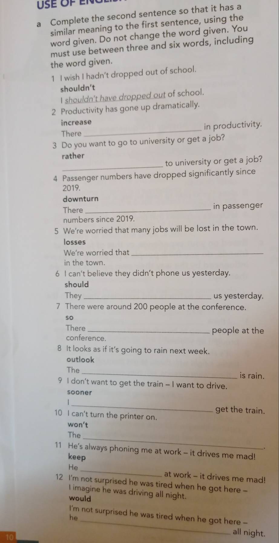 a Complete the second sentence so that it has a 
similar meaning to the first sentence, using the 
word given. Do not change the word given. You 
must use between three and six words, including 
the word given. 
1 I wish I hadn't dropped out of school. 
shouldn't 
I shouldn’t have dropped out of school. 
2 Productivity has gone up dramatically. 
increase 
There _in productivity. 
3 Do you want to go to university or get a job? 
rather 
_ 
to university or get a job? 
4 Passenger numbers have dropped significantly since 
2019. 
downturn 
There _in passenger 
numbers since 2019. 
5 We're worried that many jobs will be lost in the town. 
losses 
We're worried that_ 
in the town. 
6 I can't believe they didn’t phone us yesterday. 
should 
They _us yesterday. 
7 There were around 200 people at the conference. 
so 
There_ 
people at the 
conference. 
8 It looks as if it's going to rain next week. 
outlook 
The _is rain. 
9 I don't want to get the train - I want to drive. 
sooner 
_ 
| 
get the train. 
10 I can't turn the printer on. 
won't 
_ 
The 
. 
11 He's always phoning me at work - it drives me mad! 
keep 
_ 
He 
at work - it drives me mad! 
12 I'm not surprised he was tired when he got here - 
I imagine he was driving all night. 
would 
_ 
I'm not surprised he was tired when he got here - 
he 
10 
all night.