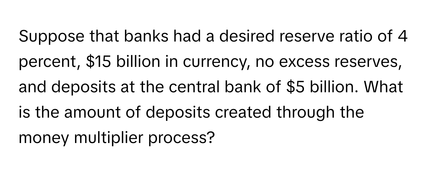 Suppose that banks had a desired reserve ratio of 4 percent, $15 billion in currency, no excess reserves, and deposits at the central bank of $5 billion. What is the amount of deposits created through the money multiplier process?