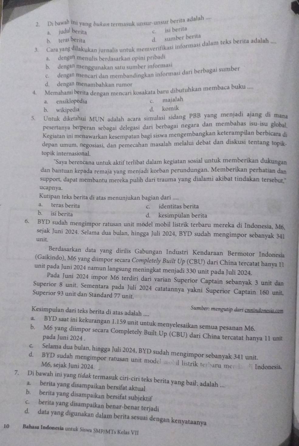 Di bawah ini yang bukan termasuk unsur-unsur berita adalah ....
a、 judul berita
c. isi berita
b. teras berita
d. sumber berita
3. Cara yang dilakukan jurnalis untuk memverifikasi informasi dalam teks berita adalah ....
a. dengan menulis berdasarkan opini pribadi
b. dengan menggunakan satu sumber informasi
c. dengan mencari dan membandingkan informasi dari berbagai sumber
d. dengan menambahkan rumor
4. Memahami berita dengan mencari kosakata baru dibutuhkan membaca buku ....
a. ensiklopedia c. majalah
b. wikipedia d. komik
5. Untuk diketahui MUN adalah acara simulasi sidang PBB yang menjadi ajang di mana
pesertanya berperan sebagai delegasi dari berbagai negara dan membahas isu-isu global
Kegiatan ini menawarkan kesempatan bagi siswa mengembangkan keterampilan berbicara di
depan umum, negosiasi, dan pemecahan masalah melalui debat dan diskusi tentang topik.
topik internasional.
'Saya berencana untuk aktif terlibat dalam kegiatan sosial untuk memberikan dukungan
dan bantuan kepada remaja yang menjadi korban perundungan. Memberikan perhatian dan
support, dapat membantu mereka pulih dari trauma yang dialami akibat tindakan tersebut,"
ucapnya.
Kutipan teks berita di atas menunjukan bagian dari ....
a. teras berita c. identitas berita
b. isi berita d. kesimpulan berita
6. BYD sudah mengimpor ratusan unit model mobil listrik terbaru mereka di Indonesia, M6
sejak Juni 2024. Selama dua bulan, hingga Juli 2024, BYD sudah mengimpor sebanyak 341
unit.
Berdasarkan data yang dirilis Gabungan Industri Kendaraan Bermotor Indonesia
(Gaikindo), M6 yang diimpor secara Completely Built Up (CBU) dari China tercatat hanya 11
unit pada Juni 2024 namun langsung meningkat menjadi 330 unit pada Juli 2024.
Pada Juni 2024 impor M6 terdiri dari varian Superior Captain sebanyak 3 unit dan
Superior 8 unit. Sementara pada Juli 2024 catatannya yakni Superior Captain 160 unit.
Superior 93 unit dan Standard 77 unit.
Sumber: mengutip dari cnnindonesio.com
Kesimpulan dari teks berita di atas adalah ....
a. BYD saat ini kekurangan 1.159 unit untuk menyelesaikan semua pesanan M6.
b. M6 yang diimpor secara Completely Built Up (CBU) dari China tercatat hanya 11 unit
pada Juni 2024 .
c. Selama dua bulan, hingga Juli 2024, BYD sudah mengimpor sebanyak 341 unit.
d. BYD sudah mengimpor ratusan unit model mobil listrik terbaru me ` Indonesia,
M6, sejak Juni 2024.
7. Di bawah ini yang tidak termasuk ciri-ciri teks berita yang bail: adalah ...
a. berita yang disampaikan bersifat aktual
b. berita yang disampaikan bersifat subjektif
c. berita yang disampaikan benar-benar terjadi
d. data yang digunakan dalam berita sesuai dengan kenyataanya
10 Bahasa Indonesia untuk Siswa SMP/MTs Kelas VII