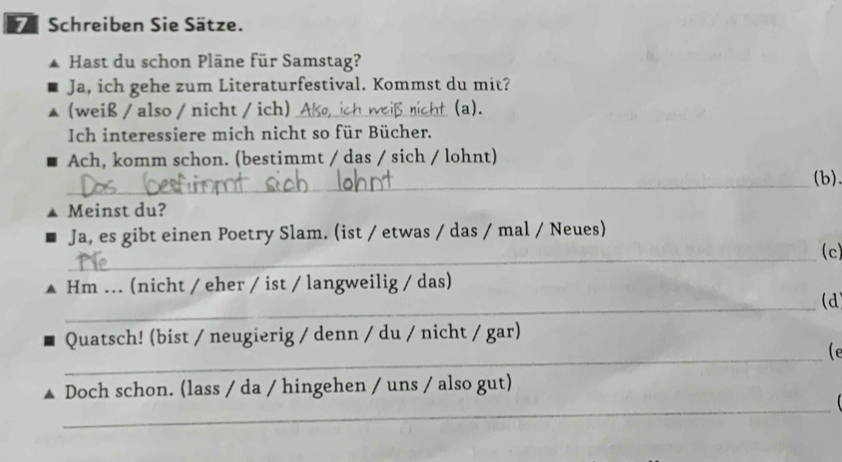 Schreiben Sie Sätze. 
Hast du schon Pläne für Samstag? 
Ja, ich gehe zum Literaturfestival. Kommst du mit? 
(weiß / also / nicht / ich) _(a). 
Ich interessiere mich nicht so für Bücher. 
Ach, komm schon. (bestimmt / das / sich / lohnt) 
_(b). 
Meinst du? 
Ja, es gibt einen Poetry Slam. (ist / etwas / das / mal / Neues) 
_(c) 
Hm ... (nicht / eher / ist / langweilig / das) 
_ 
(d 
_ 
Quatsch! (bist / neugierig / denn / du / nicht / gar) 
(e 
_ 
Doch schon. (lass / da / hingehen / uns / also gut)