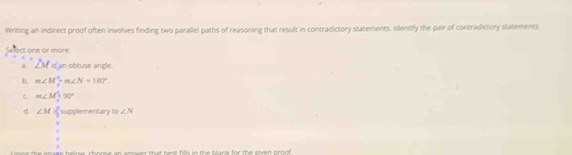 Writing an indirect proof often involves finding two parallel paths of reasoning that result in contradictory statements. Identify the pair of contradictory statements
ect one or more:
a ∠ M is an obtuse angle.
b. m∠ M?m∠ N=180°.
C m∠ M=90°
d. ∠ M r_1^2 supplementary o∠ N