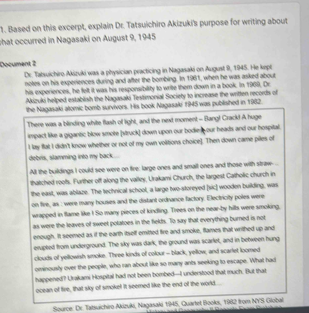 Based on this excerpt, explain Dr. Tatsuichiro Akizuki's purpose for writing about 
what occurred in Nagasaki on August 9, 1945 
Document 2 
Dr. Tatsuichiro Akizuki was a physician practicing in Nagasaki on August 9, 1945. He kept 
notes on his experiences during and after the bombing. In 1961, when he was asked about 
his experiences, he felt it was his responsibility to write them down in a book. In 1969, Dr. 
Akizuki helped establish the Nagasaki Testimonial Society to increase the written records of 
the Nagasaki atomic bomb survivors. His book Nagasaki 1945 was published in 1982. 
There was a blinding white flash of light, and the next moment - Bang! Crack! A huge 
impact like a gigantic blow smote [struck] down upon our bodies our heads and our hospital. 
I lay flat I didn't know whether or not of my own volitions choice]. Then down came piles of 
debris, slamming into my back.... 
All the buildings I could see were on fire: large ones and small ones and those with straw- .. 
thatched roofs. Further off along the valley, Urakami Church, the largest Catholic church in 
the east, was ablaze. The technical school, a large two-storeyed [sic] wooden building, was 
on fire, as : were many houses and the distant ordnance factory. Electricity poles were 
wrapped in flame like ! So many pieces of kindling. Trees on the near-by hills were smoking, 
as were the leaves of sweet potatoes in the fields. To say that everything burned is not 
enough. It seemed as if the earth itself emitted fire and smoke, flames that writhed up and 
erupted from underground. The sky was dark, the ground was scarlet, and in between hung 
clouds of yellowish smoke. Three kinds of colour - black, yellow, and scarlet loomed 
ominously over the people, who ran about like so many ants seeking to escape. What had 
happened? Urakami Hospital had not been bombed—I understood that much. But that 
ocean of fire, that sky of smoke! It seemed like the end of the world.... 
Source: Dr. Tatsuichiro Akizuki, Nagasaki 1945, Quartet Books, 1982 from NYS Global 
stan: and Cangranhi II Dannn