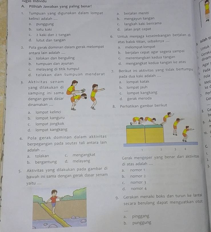 Tugas Individu
A. Pilihlah Jawaban yang paling benar!
1. Tumpuan yang digunakan dalam lompat a. berjalan meniti
kelinci adalah .... b. mengayun tangan
a. punggung c. langkah kaki berirama
b. satu kaki d. jalan jinjit cepat
c. 2 kaki dan 2 tangan
6. Untuk menjaga keseimbangan berjalan di
d. lutut dan tangan
atas balok titian, sebaiknya .... Isilah t
2. Pola gerak dominan dalam gerak melompat a. melompat-lompat
Untuk
antara lain adalah .... b. berjalan cepat agar segera sampai
Geraka
a. tolakan dan berguling c. merentangkan kedua tangan T
dinam
b. tumpuan dan ayunan d. mengangkat kedua tangan ke atas
Agar
c. melayang di titik tumpul
4. Pada
d. tolakan dan tumpuan mendarat 7. Berikut ini aktivitas yang tidak bertumpu
pada dua kaki adalah ....
5. Pola
3. Aktivitas senama. lompat katak
6. Melc
yang dilakukan dib. lompat jauh ke c
samping ini samac. lompat kangkang
7. Per
dengan gerak dasard. gerak meroda Ge
dinamakan ....
8. Perhatikan gambar berikut

a. lompat kelinci
8. Ge
be
b. lompat kanguru
c. lompat jongkok
9. A

d. lompat kangkang
10.
4. Pola gerak dominan dalam aktivitas
berpegangan pada seutas tali antara lain
C.
adalah ....
a. tolakan c. mengangkat
1.
b. bergantung d. melayang Gerak mengeper yang benar dari aktivitas
2.
di atas adalah ....
3.
5. Aktivitas yang dilakukan pada gambar di a. nomor 1
bawah ini sama dengan gerak dasar senam b. nomor 2
yaitu .... c. nomor 3
d. nomor 4
9. Gerakan menaiki boks dan turun ke lantai
secara berulang dapat menguatkan otot
..
a. pinggang
b. punggung