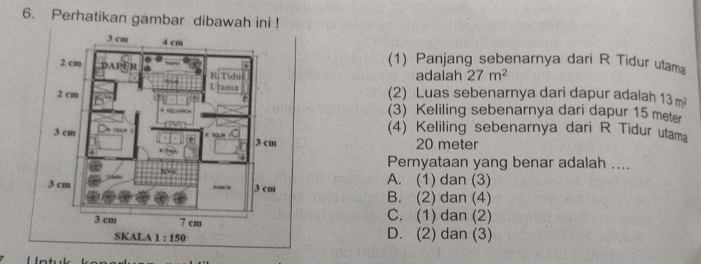 Perhatikan gambar dibawah ini !
(1) Panjang sebenarnya dari R Tidur utama
adalah 27m^2
(2) Luas sebenarnya dari dapur adalah 13m^2
(3) Keliling sebenarnya dari dapur 15 meter
(4) Keliling sebenarnya dari R Tidur utama
20 meter
Pernyataan yang benar adalah ....
A. (1) dan (3)
B. (2) dan (4)
C. (1) dan (2)
D. (2) dan (3)