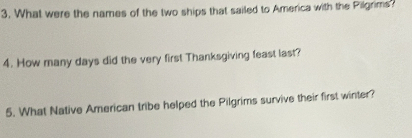 What were the names of the two ships that sailed to America with the Pilgrims? 
4. How many days did the very first Thanksgiving feast last? 
5. What Native American tribe helped the Pilgrims survive their first winter?