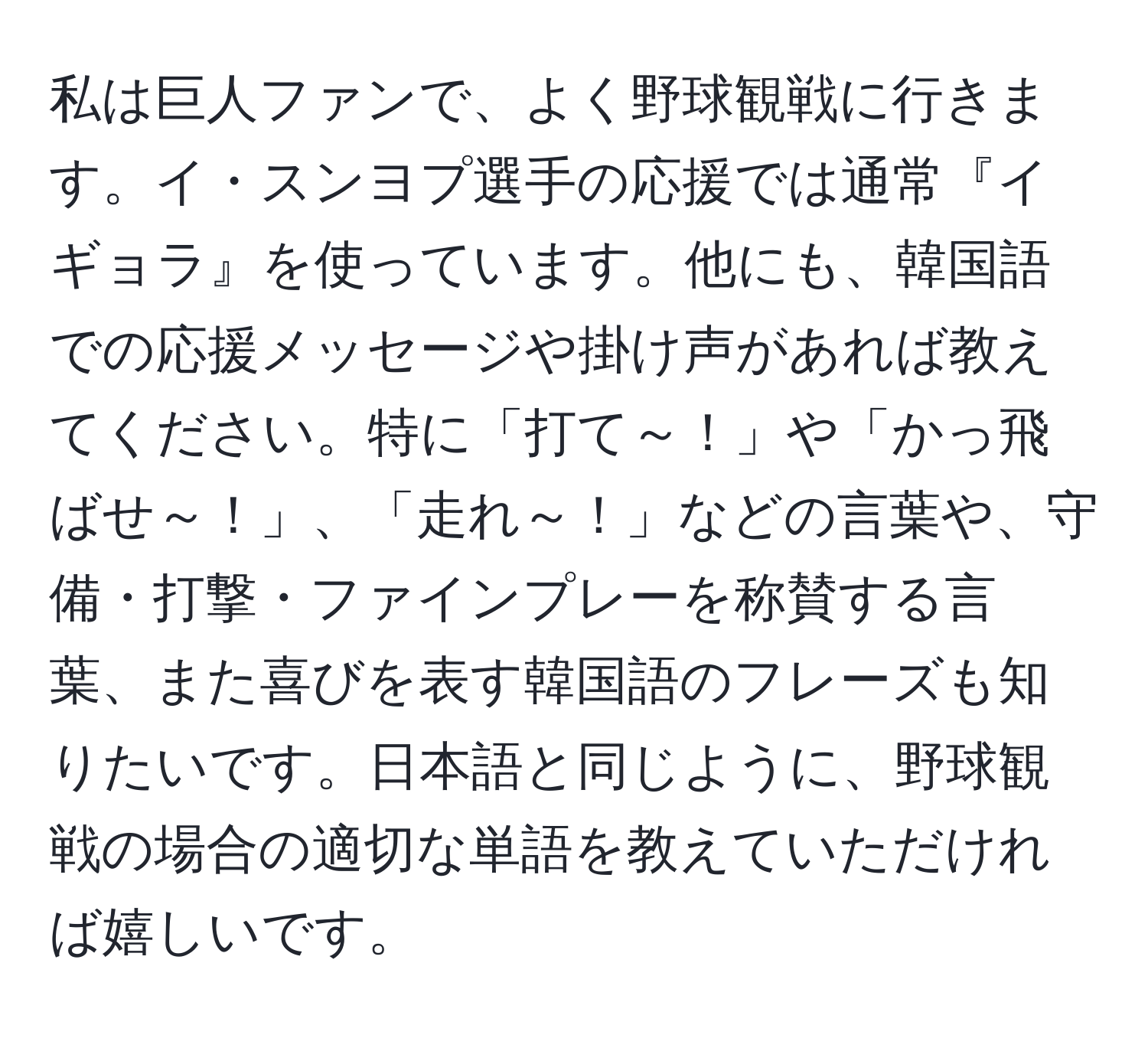 私は巨人ファンで、よく野球観戦に行きます。イ・スンヨプ選手の応援では通常『イギョラ』を使っています。他にも、韓国語での応援メッセージや掛け声があれば教えてください。特に「打て～！」や「かっ飛ばせ～！」、「走れ～！」などの言葉や、守備・打撃・ファインプレーを称賛する言葉、また喜びを表す韓国語のフレーズも知りたいです。日本語と同じように、野球観戦の場合の適切な単語を教えていただければ嬉しいです。