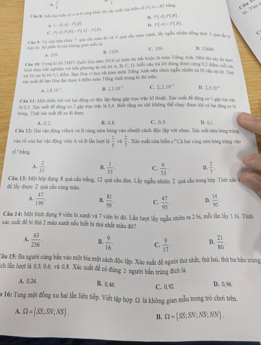 4
A.  3/4 · Câu 1
bi. Tìm x
Cầu 8: Nếu hai biển cổ A và 8 xung khắc thì xác suất của biển cổ P(A∪ B) bàng
B. P(A).P(B).
A. 1-P(A)-P(B). P(A)+P(B).
D.
C. P(A).P(B)-P(A)-P(B).
C
Cầu 9: Từ một hộp chứa 7 quá cầu màu đó và 5 quả cầu màu xanh, lấy ngẫu nhiên đồng thời 3 quá cầu từ
hộp đó. Số phần tứ của không gian mẫu là
C. 350 . D. 12600 .
A. 220 B. 1320.
Cầu 10: Trong ki thi THPT Quốc Gia năm 2016 có môn thi bắt buộc là môn Tiếng Anh. Môn thi này thí dưới
hình thức trắc nghiệm với bốn phương án trả lời A, B, C, D. Mỗi câu trà lời đùng được cộng 0,2 điểm; mỗi câu
trả lời sai bị trừ 0,1 điểm. Bạn Hoa vì học rất kém môn Tiếng Anh nên chọn ngẫu nhiên cả 50 câu trả lời. Tính
xác suất để bạn Hoa đạt được 4 điểm môn Tiếng Anh trong kì thi trên.
A. 1,8.10^(-5). B. 1,3.10^(-7). C. 2,2.10^(-7). D. 2,5.10^(-6).
Cầu 11: Một chiếc ôtô với hai động cơ độc lập đang gặp trục trậc kĩ thuật. Xác suất để động cơ 1 gặp trục trặc
là 0,5. Xác suất để động cơ 2 gặp trục trặc là 0,4. Biết rằng xe chỉ không thể chạy được khi cá hai động cơ bị
hóng. Tính xác suất để xe đi được.
A. 0, 2 . B. 0, 8 . C. 0,9. D. 0,1 .
Cầu 12: Hai vận động viênA và B cùng ném bóng vào rồmột cách độc lập với nhau. Xác suất ném bóng trúng
vào rồ của hai vận động viên A và B lần lượt là  1/5  và  2/7  Xác suất của biến c ' Cả hai cùng ném bóng trúng vào
rổ "|  bằng
A.  2/35 .  1/35 .  6/35 .  2/7 .
B.
C.
D.
Câu 13: Một hộp đựng 8 quả cầu trắng, 12 quả cầu đen. Lấy ngẫu nhiên 2 quả cầu trong hộp. Tính xác s
để lấy được 2 quả cầu cùng màu.
A.  47/190 .  81/95 . C.  47/95 .  14/95 .
B.
D.
Câu 14: Một bình đựng 9 viên bí xanh và 7 viên bi đò. Lần lượt lấy ngẫu nhiên ra 2 bi, mỗi lần lấy 1 bi. Tính
xác suất đề bi thứ 2 màu xanh nếu biết bi thứ nhất màu đỏ?
A.  63/256 .
B.  9/16 .  21/80 .
C.  9/17 .
D.
Câu 15: Ba người cùng bắn vào một bia một cách độc lập. Xác suất để người thứ nhất, thứ hai, thứ ba bắn trúng
Tch lần lượt là 0,5; 0,6; và 0,8. Xác suất để có đúng 2 người bắn trúng đích là
A. 0, 24. B. 0,46. D. 0,96.
C. 0,92.
Âu 16: Tung một đồng xu hai lần liên tiếp. Viết tập hợp Ω là không gian mẫu trong trò chơi trên.
A. Omega = SS;SN;NS . B. Omega = SS;SN;NS;NN .