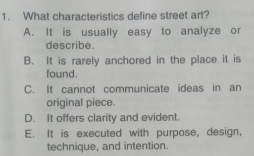 What characteristics define street art?
A. It is usually easy to analyze or
describe.
B. It is rarely anchored in the place it is
found.
C. It cannot communicate ideas in an
original piece.
D. It offers clarity and evident.
E. It is executed with purpose, design,
technique, and intention.