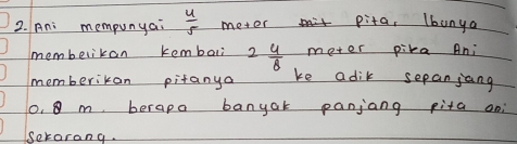 Ani mempunyai  4/5  meter pita, lbunya
meter pika Ani 
membelikan kembali 2 4/8  ke adik sepanjang 
memberikan pitanya
0. 8 m berapa banyak panjang pita oni 
ekorang.