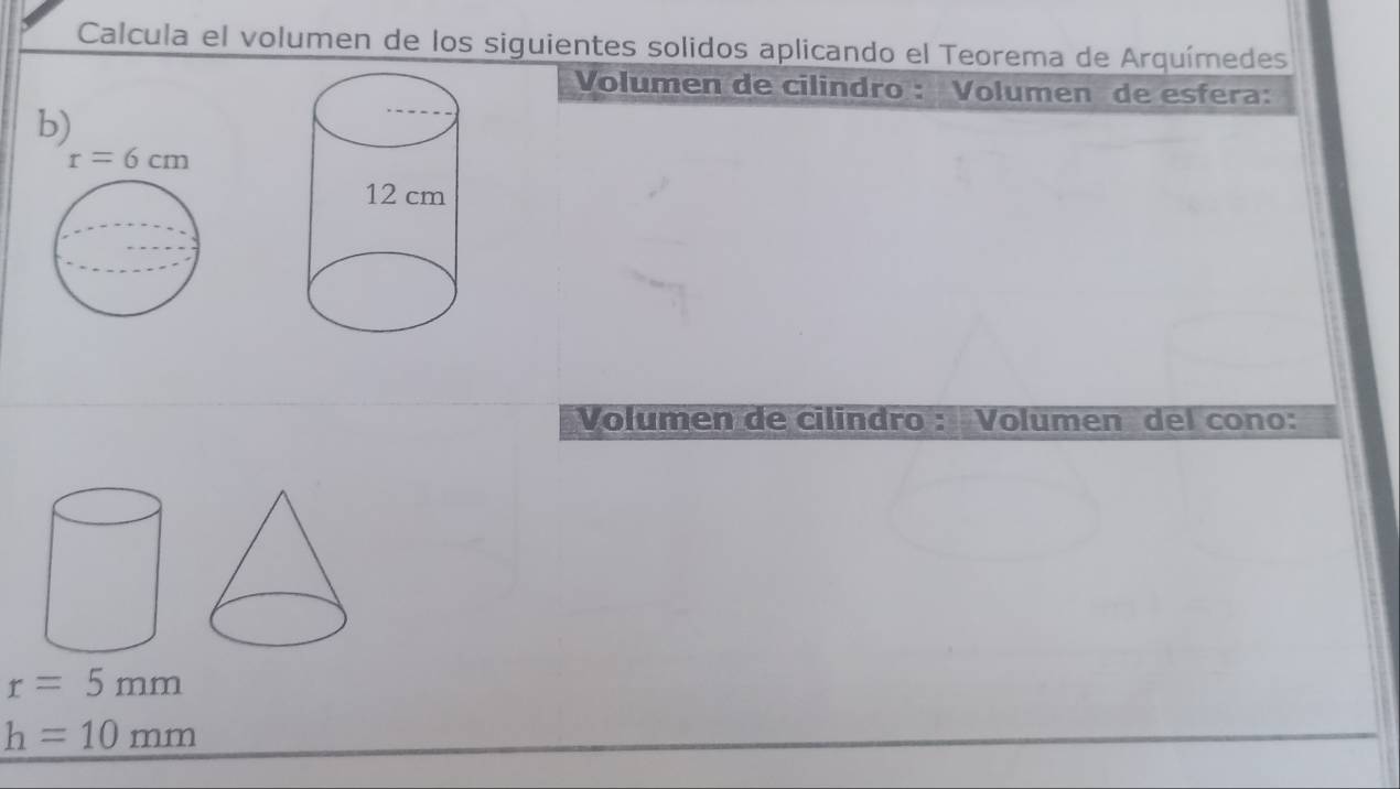 Calcula el volumen de los siguientes solidos aplicando el Teorema de Arquímedes
Volumen de cilindro : Volumen de esfera:
b)
Volumen de cilindro : Volumen del cono:
r=5mm
h=10mm