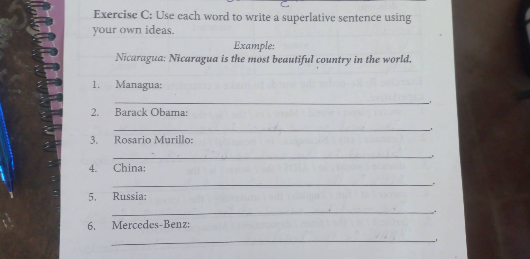 Use each word to write a superlative sentence using 
your own ideas. 
Example: 
Nicaragua: Nicaragua is the most beautiful country in the world. 
1. Managua: 
_ 
2. Barack Obama: 
_ 
. 
3. Rosario Murillo: 
_. 
4. China: 
_、* 
5. Russia: 
_. 
6. Mercedes-Benz: 
_