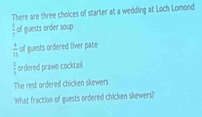 There are three choices of starter at a wedding at Loch Lomond
 1/7  of guests order soup
 4/11  of guests ordered liver pate
 2/7  ordered prawn cocktail 
The rest ordered chicken skewers 
What fraction of guests ordered chicken skewers?