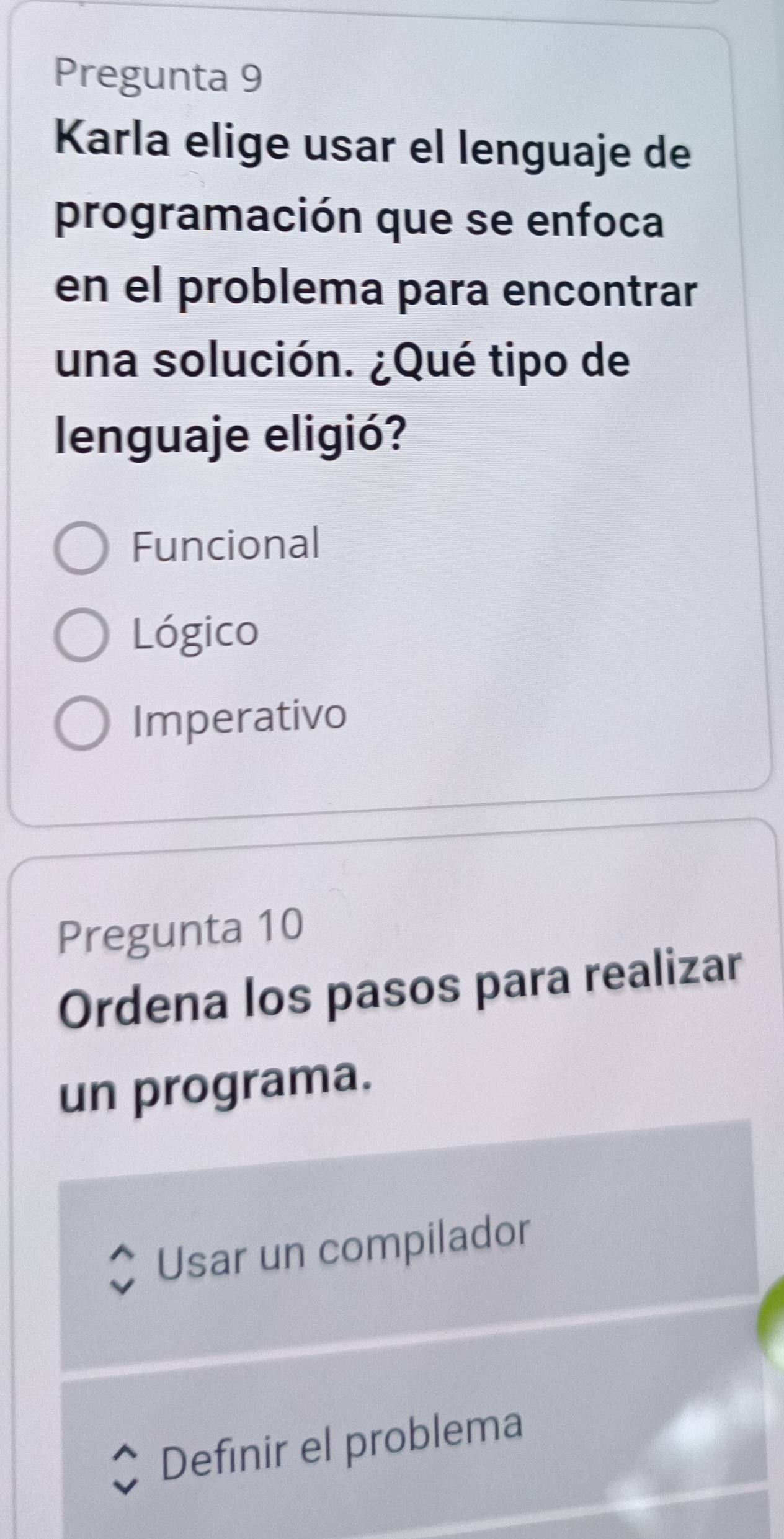 Pregunta 9
Karla elige usar el lenguaje de
programación que se enfoca
en el problema para encontrar
una solución. ¿Qué tipo de
lenguaje eligió?
Funcional
Lógico
Imperativo
Pregunta 10
Ordena los pasos para realizar
un programa.
Usar un compilador
Definir el problema