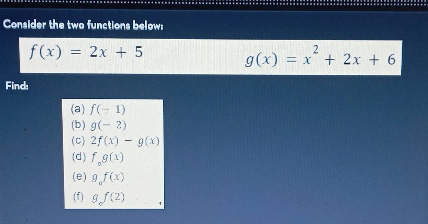 Consider the two functions below:
f(x)=2x+5
g(x)=x^2+2x+6
Find: 
(a) f(-1)
(b) g(-2)
(c) 2f(x)-g(x)
(d) f_og(x)
(e) g_of(x)
(f) g_of(2)