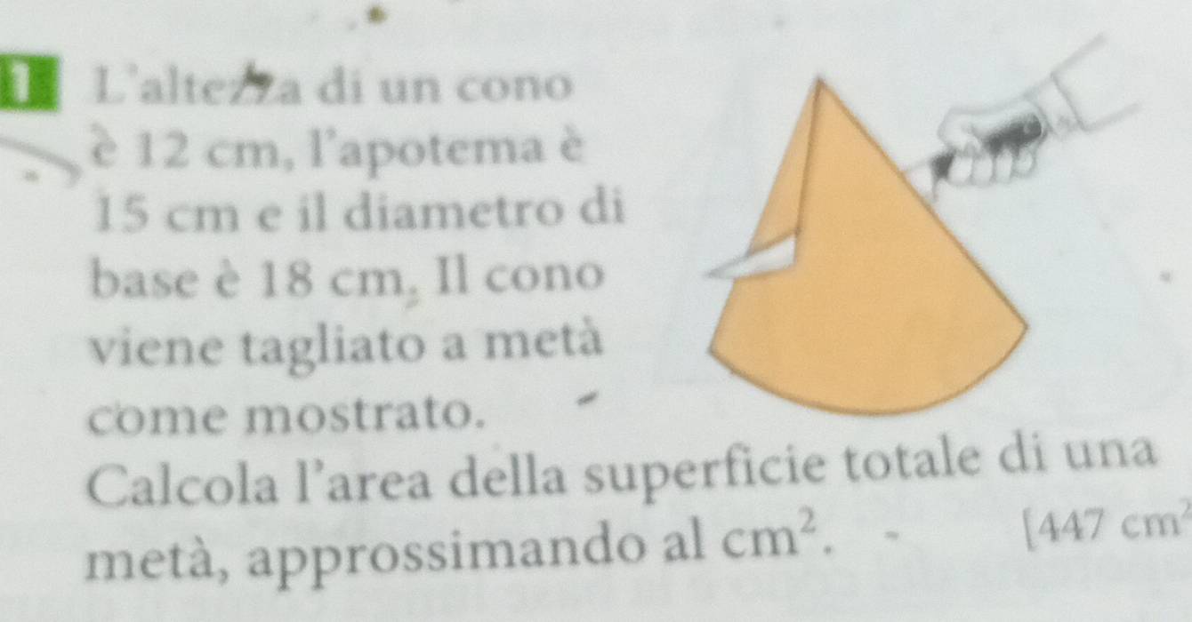 L'alte a di un cono 
è 12 cm, l'apotema è
15 cm e il diametro di 
base è 18 cm₂ Il cono 
viene tagliato a metà 
come mostrato. 
Calcola larea della superficie totale di una 
metà, approssimando al cm^2. [447cm^2