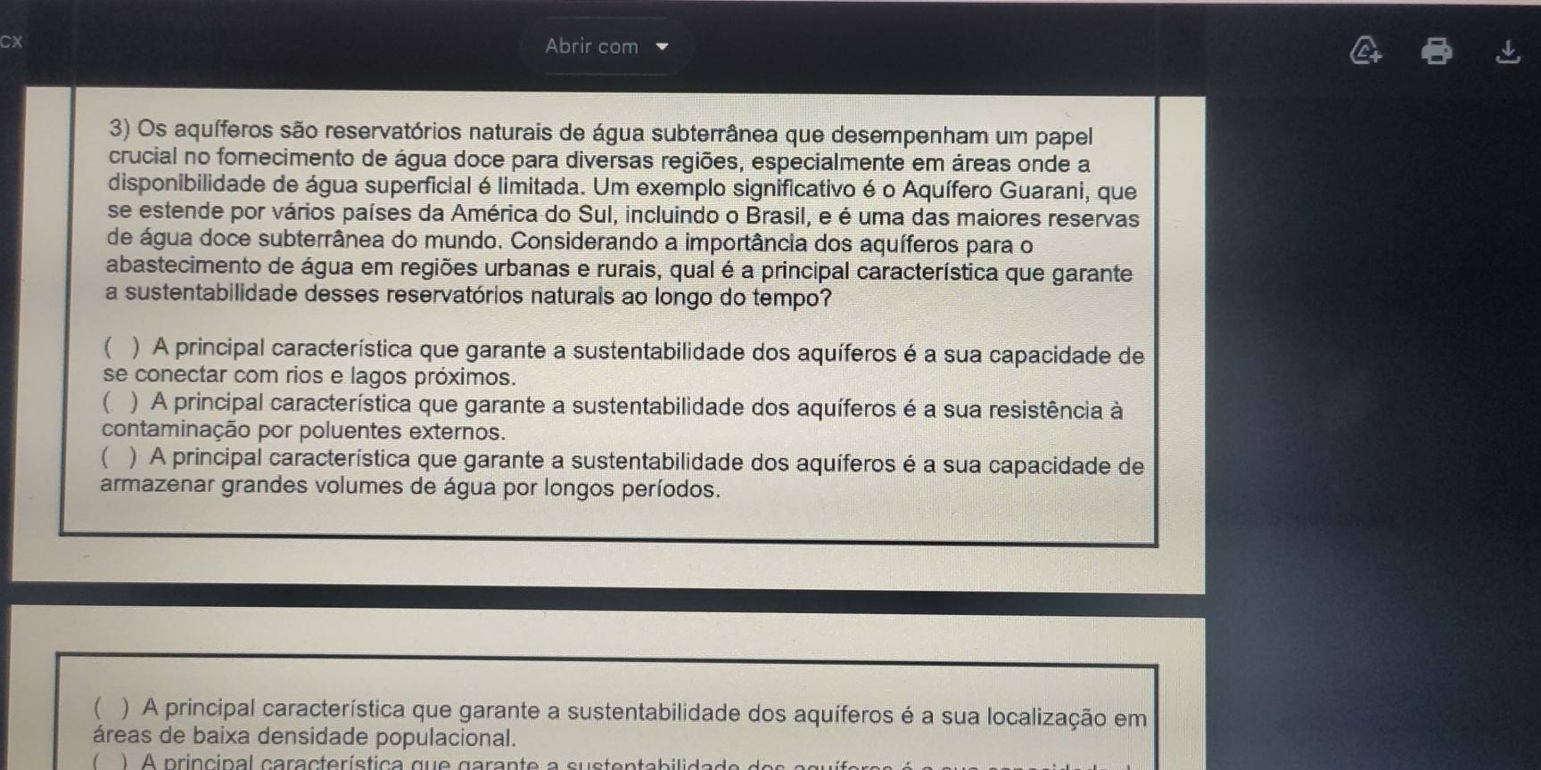 Cx Abrir com
3) Os aquíferos são reservatórios naturais de água subterrânea que desempenham um papel
crucial no fornecimento de água doce para diversas regiões, especialmente em áreas onde a
disponibilidade de água superficial é limitada. Um exemplo significativo é o Aquífero Guarani, que
se estende por vários países da América do Sul, incluindo o Brasil, e é uma das maiores reservas
de água doce subterrânea do mundo. Considerando a importância dos aquíferos para o
abastecimento de água em regiões urbanas e rurais, qual é a principal característica que garante
a sustentabilidade desses reservatórios naturais ao longo do tempo?
 ) A principal característica que garante a sustentabilidade dos aquíferos é a sua capacidade de
se conectar com rios e lagos próximos.
( ) A principal característica que garante a sustentabilidade dos aquíferos é a sua resistência à
contaminação por poluentes externos.
( ) A principal característica que garante a sustentabilidade dos aquíferos é a sua capacidade de
armazenar grandes volumes de água por longos períodos.
 ) A principal característica que garante a sustentabilidade dos aquíferos é a sua localização em
áreas de baixa densidade populacional.
 ) A principal característica que garante a sustentabilidade do