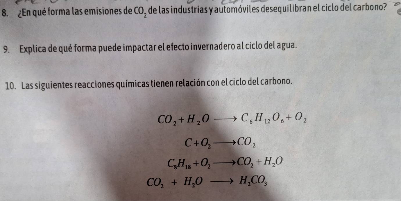 ¿En qué forma las emisiones de CO_2 de las industrias y automóviles desequilibran el ciclo del carbono?
9. Explica de qué forma puede impactar el efecto invernadero al ciclo del agua.
10. Las siguientes reacciones químicas tienen relación con el ciclo del carbono.
CO_2+H_2Oto C_6H_12O_6+O_2
C+O_2to CO_2
C_8H_18+O_2to CO_2+H_2O
CO_2+H_2Oto H_2CO_3