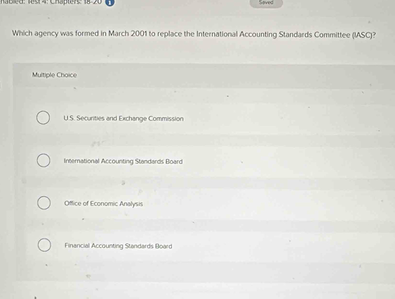 habled: Test 4: Chapters: 18-20 Saved
Which agency was formed in March 2001 to replace the International Accounting Standards Committee (IASC)?
Multiple Choice
U.S. Securities and Exchange Commission
International Accounting Standards Board
Office of Economic Analysis
Financial Accounting Standards Board