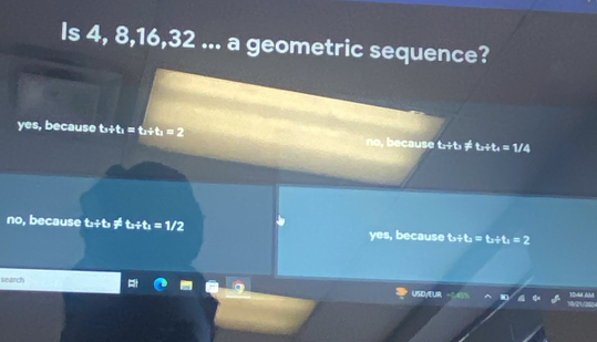 Is 4, 8, 16, 32... a geometric sequence?
yes, because t_3+t_1=t_2+t_1=2 no, because to/ t, t_n+t_4=1/4
no, because tx?tt, != t_a/ t_a=1/2 yes, because t_a+t_a=t_a+t_a=2
search 1uld Acut
USDyEUR 1V21/252