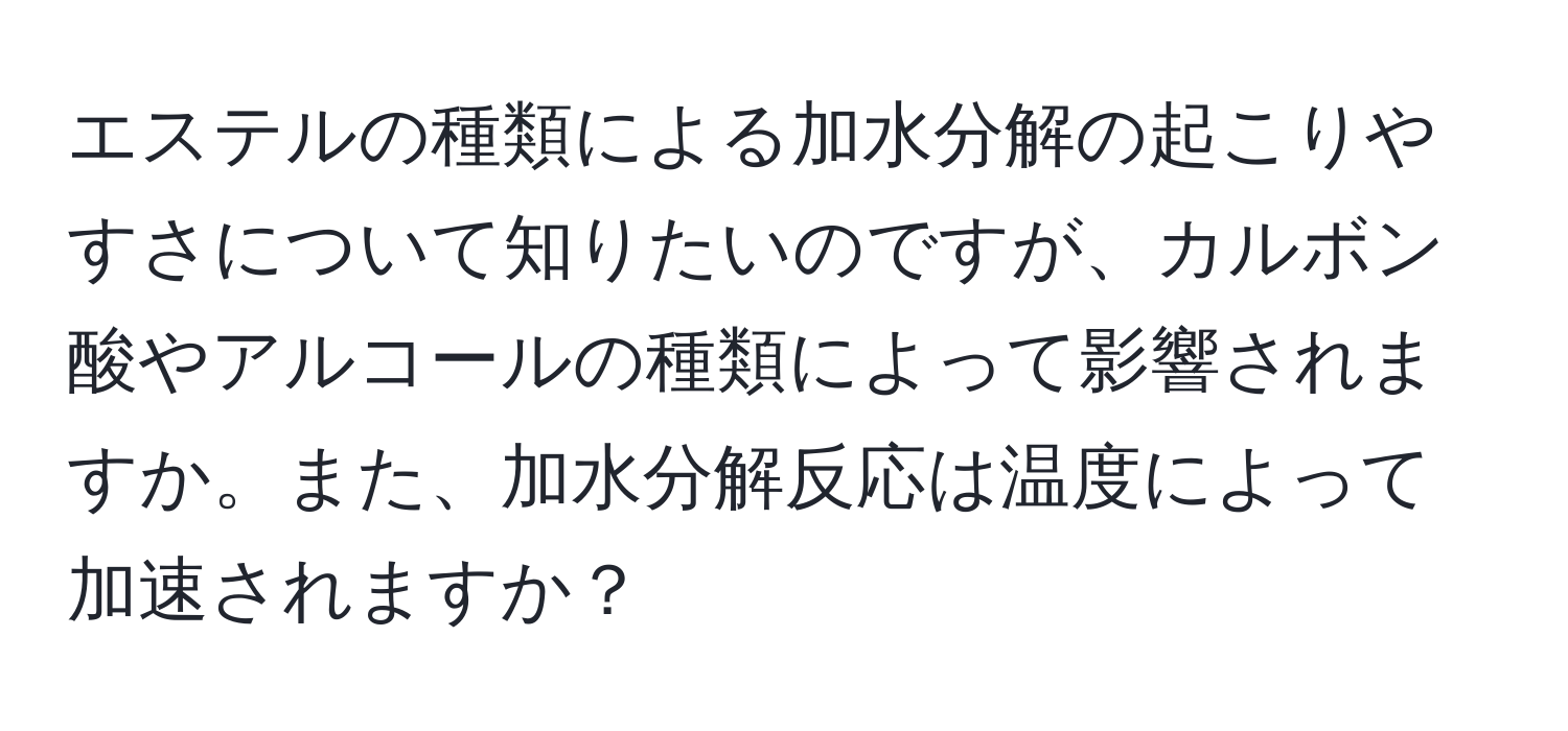 エステルの種類による加水分解の起こりやすさについて知りたいのですが、カルボン酸やアルコールの種類によって影響されますか。また、加水分解反応は温度によって加速されますか？