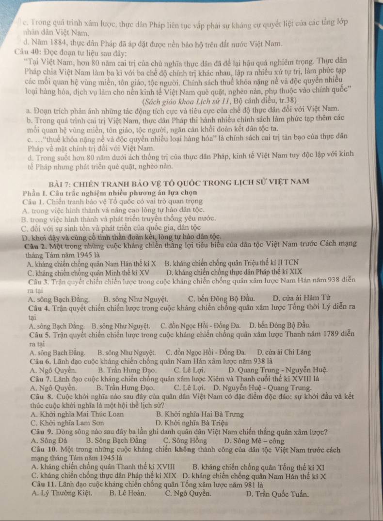 c. Trong quá trình xâm lược, thực dân Pháp liên tục vấp phải sự kháng cự quyết liệt của các tầng lớp
nhân dân Việt Nam,
d. Năm 1884, thực dân Pháp đã áp đặt được nền bảo hộ trên đất nước Việt Nam.
Câu 40: Đọc đoạn tư liệu sau đây:
*Tại Việt Nam, hơn 80 năm cai trị của chủ nghĩa thực dân đã để lại hậu quả nghiêm trọng. Thực dân
Pháp chia Việt Nam làm ba ki với ba chế độ chính trị khác nhau, lập ra nhiều xứ tự trị, làm phức tạp
các mối quan hệ vùng miền, tôn giáo, tộc người. Chính sách thuế khóa nặng nề và độc quyền nhiều
loại hàng hóa, dịch vụ làm cho nên kinh tế Việt Nam què quật, nghèo nàn, phụ thuộc vào chính quốc''
(Sách giáo khoa Lịch sử 11, Bộ cánh diều, tr.38)
a. Đoạn trích phản ánh những tác động tích cực và tiêu cực của chế độ thực dân đổi với Việt Nam.
b. Trong quá trình cai trị Việt Nam, thực dân Pháp thi hành nhiều chính sách làm phức tạp thêm các
mồi quan hệ vùng miền, tôn giáo, tộc người, ngăn cản khối đoàn kết dân tộc ta.
c. .“thuế khóa nặng nề và độc quyền nhiều loại hàng hóa” là chính sách cai trị tản bạo của thực dân
Pháp về mặt chính trị đổi với Việt Nam.
d. Trong suốt hơn 80 năm dưới ách thống trị của thực dân Pháp, kinh tế Việt Nam tuy độc lập với kinh
tế Pháp nhưng phát triển què quặt, nghèo nàn.
bài 7: chiÊN TrAnH bảO vệ tổ qUốc TROnG lịch sử việt nam
Phần I. Câu trắc nghiệm nhiều phương án lựa chọn
Câu 1. Chiến tranh bảo vệ Tổ quốc có vai trò quan trọng
A. trong việc hình thành và nâng cao lòng tự hào dân tộc.
B. trong việc hình thành và phát triển truyền thống yêu nước.
C. đổi với sự sinh tồn và phát triển của quốc gia, dân tộc
D. khơi dậy và cũng cố tinh thần đoàn kết, lòng tự hảo dân tộc.
Câu 2. Một trong những cuộc kháng chiến thắng lợi tiêu biểu của dân tộc Việt Nam trước Cách mạng
tháng Tảm năm 1945 là
A. kháng chiến chống quân Nam Hán thế ki X B. kháng chiến chống quân Triệu thế kỉ II TCN
C. kháng chiến chồng quân Minh thế kỉ XV D. kháng chiến chống thực dân Pháp thế kỉ XIX
Câu 3. Trận quyết chiến chiến lược trong cuộc kháng chiến chống quân xâm lược Nam Hán năm 938 diễn
ra tại
A. sông Bạch Đằng.  B. sông Như Nguyệt. C. bến Đông Bộ Đầu.  D. cửa ải Hàm Tử
Câu 4. Trận quyết chiến chiến lược trong cuộc kháng chiến chống quân xâm lược Tổng thời Lý diễn ra
tại
A. sông Bạch Đằng. B. sông Như Nguyệt.  C. đồn Ngọc Hồi - Đống Đa. D. bến Đông Bộ Đầu.
Câu 5. Trận quyết chiến chiến lược trong cuộc kháng chiến chống quân xâm lược Thanh năm 1789 diễn
ra tại
A. sông Bạch Đằng. B. sông Như Nguyệt. C. đồn Ngọc Hồi - Đống Đa. D. cửa ải Chi Lăng
Câu 6. Lãnh đạo cuộc kháng chiến chống quân Nam Hán xâm lược năm 938 là
A. Ngô Quyền. B. Trần Hưng Đạo. C. Lê Lợi.  D. Quang Trung - Nguyễn Huệ.
Câu 7. Lãnh đạo cuộc kháng chiến chống quân xâm lược Xiêm và Thanh cuối thể ki XVIII là
A. Ngô Quyền. B. Trần Hưmg Đạo. C. Lê Lợi. D. Nguyễn Huệ - Quang Trung.
Câu 8. Cuộc khởi nghĩa nào sau đây của quân dân Việt Nam có đặc điểm độc đáo: sự khởi đầu và kết
thúc cuộc khởi nghĩa là một hội thể lịch sử?
A. Khởi nghĩa Mai Thúc Loan B. Khởi nghĩa Hai Bà Trưng
C. Khởi nghĩa Lam Sơn D. Khởi nghĩa Bà Triệu
Câu 9. Dòng sông nào sau đây ba lần ghi danh quân dân Việt Nam chiến thắng quân xâm lược?
A. Sông Đà B. Sông Bạch Đằng C. Sông Hồng D. Sông Mê - công
Câu 10. Một trong những cuộc kháng chiến không thành công của dân tộc Việt Nam trước cách
mạng tháng Tảm năm 1945 là
A. kháng chiến chống quân Thanh thể kỉ XVIII B. kháng chiến chống quân Tống thế ki XI
C. kháng chiến chống thực dân Pháp thế ki XIX D. kháng chiến chống quân Nam Hán thế kỉ X
Câu 11. Lãnh đạo cuộc kháng chiến chống quân Tổng xâm lược năm 981 là
A. Lý Thường Kiệt. B. Lê Hoàn. C. Ngô Quyền.  D. Trần Quốc Tuấn.