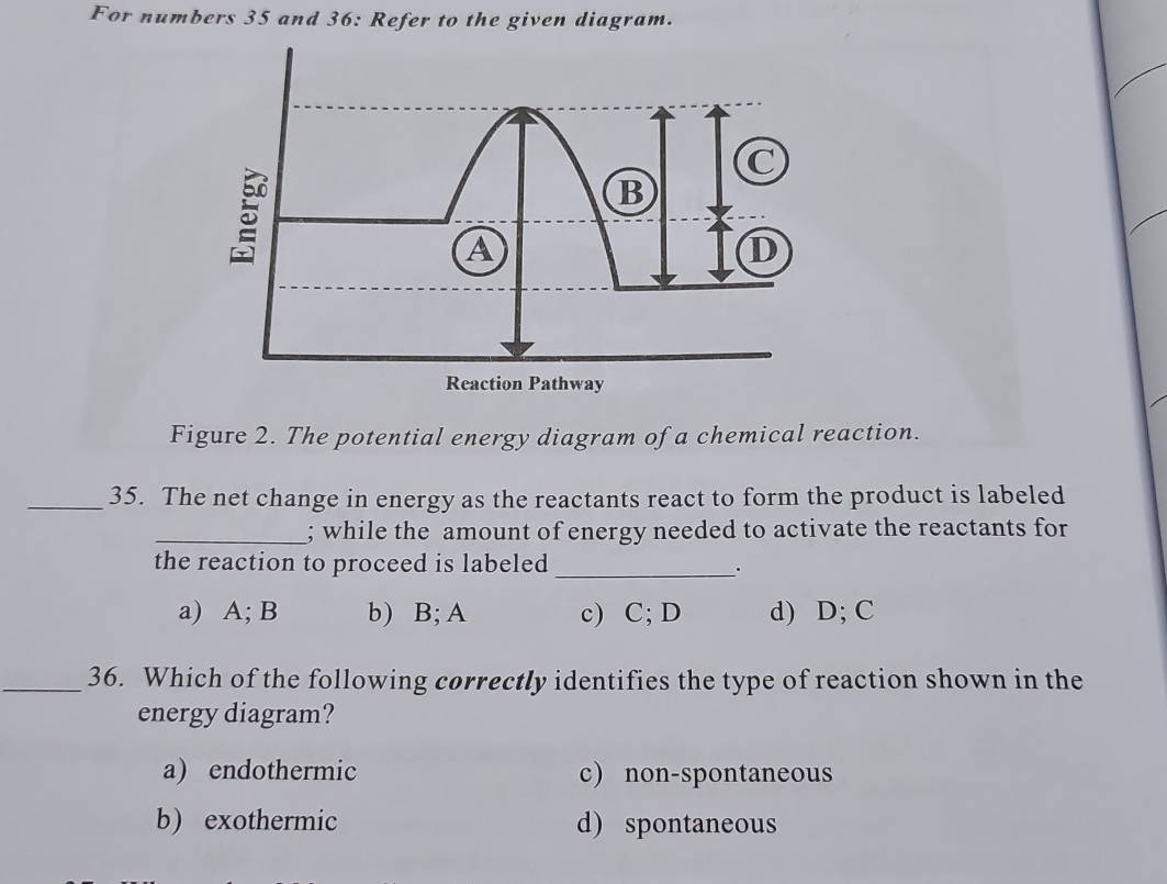 For numbers 35 and 36: Refer to the given diagram.
Figure 2. The potential energy diagram of a chemical reaction.
_35. The net change in energy as the reactants react to form the product is labeled
_; while the amount of energy needed to activate the reactants for
the reaction to proceed is labeled_
.
a) A; B b) B; A c) C; D d) D; C
_36. Which of the following correctly identifies the type of reaction shown in the
energy diagram?
a) endothermic c) non-spontaneous
b) exothermic d) spontaneous