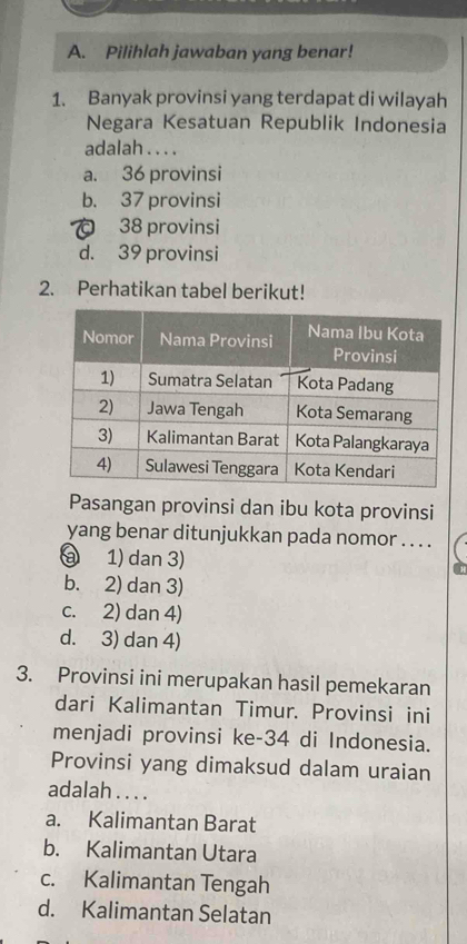 Pilihlah jawaban yang benar!
1. Banyak provinsi yang terdapat di wilayah
Negara Kesatuan Republik Indonesia
adalah . . . .
a. 36 provinsi
b. 37 provinsi
。 38 provinsi
d. 39 provinsi
2. Perhatikan tabel berikut!
Pasangan provinsi dan ibu kota provinsi
yang benar ditunjukkan pada nomor . . . .
a 1) dan 3)
b. 2) dan 3)
c. 2) dan 4)
d. 3) dan 4)
3. Provinsi ini merupakan hasil pemekaran
dari Kalimantan Timur. Provinsi ini
menjadi provinsi ke- 34 di Indonesia.
Provinsi yang dimaksud dalam uraian
adalah . . . .
a. Kalimantan Barat
b. Kalimantan Utara
c. Kalimantan Tengah
d. Kalimantan Selatan