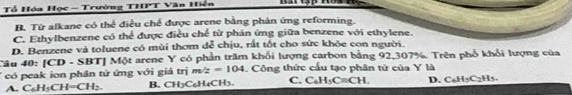 Tổ Hóa Học ~ Trường THPT Văn Hiện
B. Từ alkane có thể điều chế được arene bằng phản ứng reforming.
C. Ethylbenzene có thể được điều chế từ phản ứng giữa benzene với ethylene.
D. Benzene và toluene có mùi thơm dể chịu, rất tốt cho sức khỏe con người.
Câu 40: IC CD - SBTJ Một arene Y có phần trăm khối lượng carbon bằng 92, 307%. Trên phổ khối lượng của
có peak ion phân tử ứng với giá trị m/z=104. Công thức cấu tạo phân tử của Y là
A. C_6H_5CH=CH_2. B. CH3C6H4CH3. C. C_6H_5Cequiv CH.
D. C_6H_5C_2H_5.