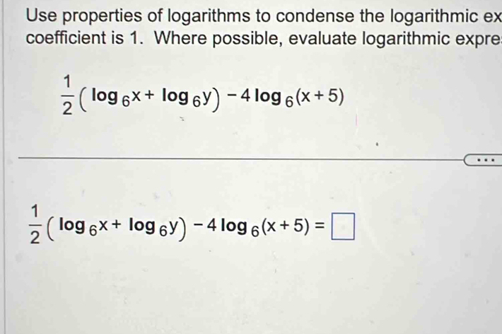 Use properties of logarithms to condense the logarithmic ex
coefficient is 1. Where possible, evaluate logarithmic expre
 1/2 (log _6x+log _6y)-4log _6(x+5)
 1/2 (log _6x+log _6y)-4log _6(x+5)=□