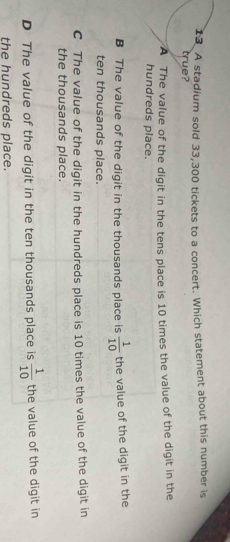 A stadium sold 33,300 tickets to a concert. Which statement about this number is
true?
A The value of the digit in the tens place is 10 times the value of the digit in the
hundreds place.
B The value of the digit in the thousands place is  1/10  the value of the digit in the
ten thousands place.
C The value of the digit in the hundreds place is 10 times the value of the digit in
the thousands place.
D The value of the digit in the ten thousands place is  1/10  the value of the digit in
the hundreds place.