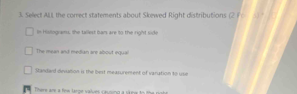 Select ALL the correct statements about Skewed Right distributions (2Po· 5)^4
In Histograms, the tallest bars are to the right side
The mean and median are about equal
Standard deviation is the best measurement of variation to use
There are a few large values causing a skew to the right