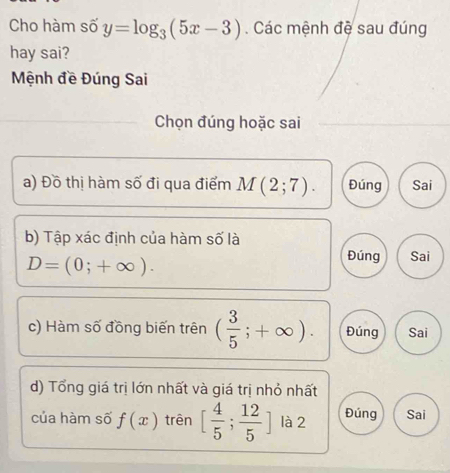 Cho hàm số y=log _3(5x-3). Các mệnh đệ sau đúng
hay sai?
Mệnh đề Đúng Sai
Chọn đúng hoặc sai
a) Đồ thị hàm số đi qua điểm M(2;7). Đúng Sai
b) Tập xác định của hàm số là
D=(0;+∈fty ).
Đúng Sai
c) Hàm số đồng biến trên ( 3/5 ;+∈fty ). Đúng Sai
d) Tổng giá trị lớn nhất và giá trị nhỏ nhất
của hàm số f(x) trên [ 4/5 ; 12/5 ] là 2 Đúng Sai