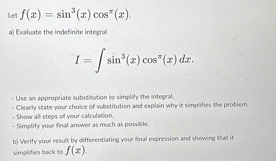 Let f(x)=sin^3(x)cos^(π)(x). 
a) Evaluate the indefinite integral
I=∈t sin^3(x)cos^(π)(x)dx. 
- Use an appropriate substitution to simplify the integral.
- Clearly state your choice of substitution and explain why it simplifies the problem.
- Show all steps of your calculation.
- Simplify your final answer as much as possible.
b) Verify your result by differentiating your final expression and showing that it
simplifies back to f(x).