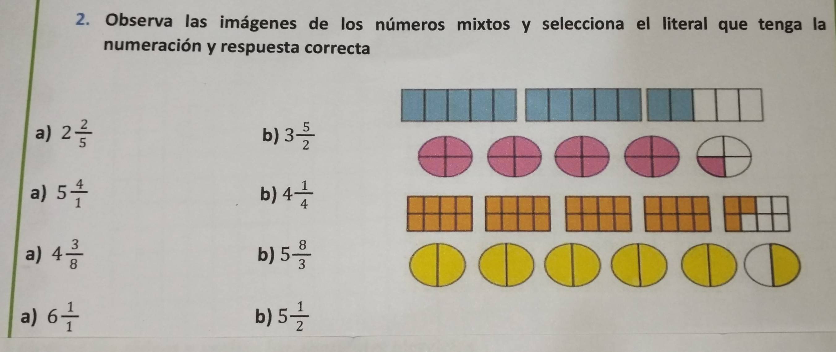 Observa las imágenes de los números mixtos y selecciona el literal que tenga la
numeración y respuesta correcta
a) 2 2/5  3 5/2 
b)
a) 5 4/1  b) 4 1/4 
a) 4 3/8  5 8/3 
b)
a) 6 1/1  5 1/2 
b)