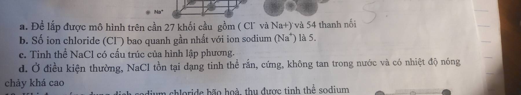 Na*
a. Để lắp được mô hình trên cần 27 khối cầu gồm ( Cl¯ và Na+) và 54 thanh nối
b. Số ion chloride (Clˉ) bao quanh gần nhất với ion sodium (Na^+) là 5.
c. Tinh thể NaCl có cấu trúc của hình lập phương.
d. Ở điều kiện thường, NaCl tồn tại dạng tinh thể rắn, cứng, không tan trong nước và có nhiệt độ nóng
chảy khá cao
dium chloride bão hoà, thu được tinh thể sodium