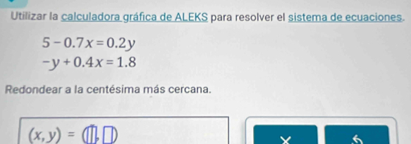 Utilizar la calculadora gráfica de ALEKS para resolver el sistema de ecuaciones.
5-0.7x=0.2y
-y+0.4x=1.8
Redondear a la centésima más cercana.
(x,y)= □