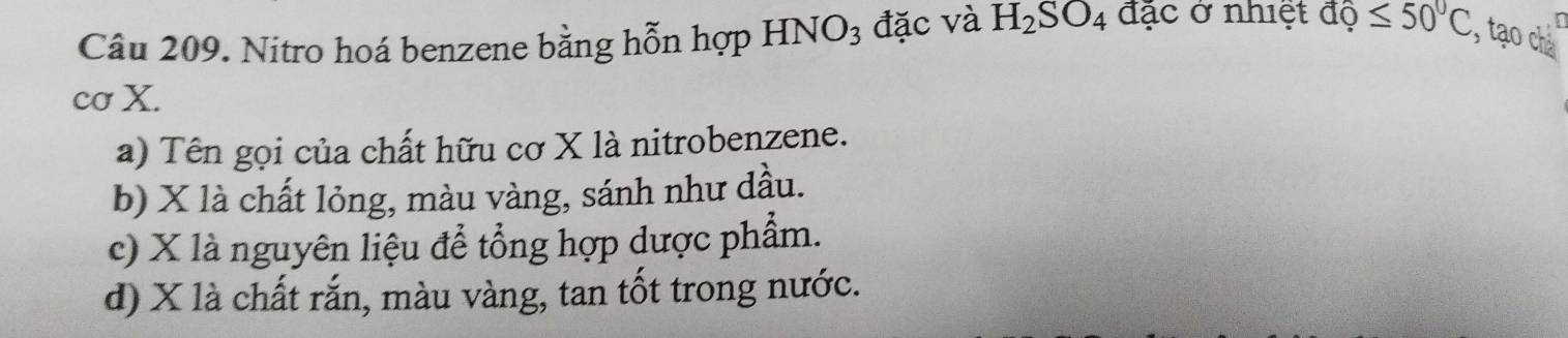 Nitro hoá benzene bằng hỗn hợp HNO_3 đặc và H_2SO_4 đặc ở nhiệt dhat o≤ 50°C , tạo chà
cơ X.
a) Tên gọi của chất hữu cơ X là nitrobenzene.
b) X là chất lỏng, màu vàng, sánh như dầu.
c) X là nguyên liệu để tổng hợp dược phẩm.
d) X là chất rắn, màu vàng, tan tốt trong nước.