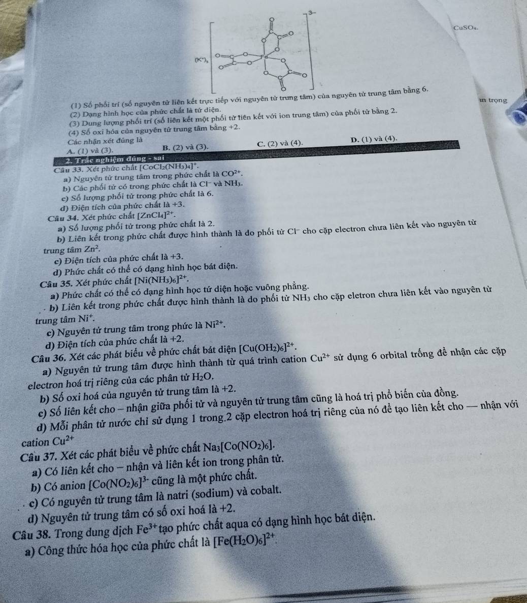 CuSO₄.
(1) Số phối trí (số nguyên tử liên kết trựnguyên tử trung tâm bằng 6.
n trọng
(2) Dạng hình học của phức chất là tứ diện.
(3) Dung lượng phối trí (số liên kết một phối tử liên kết với ion trung tâm) của phối tử bằng 2.
(4) Số oxi hóa của nguyên tử trung tâm bằng +2.
Các nhận xét đúng là
A. (1) và (3). B. (2) và (3). C. (2) và (4). D. (1) và (4).
2. Trác nghiệm đúng - sai
Câu 33. Xét phức chất [ [CoCl_2(NH_3)_4]^+.
a) Nguyên tử trung tâm trong phức chất laCO^(2+).
b) Các phối tử có trong phức chất là Cl và NH3.
c) Số lượng phối tử trong phức chất là 6.
d) Điện tích của phức chất Ia+3.
Câu 34. Xét phức chất [ZnCl_4]^2+.
a) Số lượng phối tử trong phức chất là 2.
b) Liên kết trong phức chất được hình thành là do phối từ Cl- cho cặp electron chưa liên kết vào nguyên từ
trung tâm Zn^2.
c) Điện tích của phức chất a +3.
d) Phức chất có thể có dạng hình học bát diện.
Câu 35. Xét phức chất [Ni(NH_3)_6]^2+.
a) Phức chất có thể có dạng hình học tứ diện hoặc vuông phẳng.
b) Liên kết trong phức chất được hình thành là do phối tử NH_3 cho cặp eletron chưa liên kết vào nguyên từ
trung tâm Ni^+.
c) Nguyên tử trung tâm trong phức là Ni^(2+).
d) Điện tích của phức chất 1a+2.
Câu 36. Xét các phát biểu về phức chất bát diện [Cu(OH_2)_6]^2+.
a) Nguyên tử trung tâm được hình thành từ quá trình cation Cu^(2+) sử dụng 6 orbital trống đề nhận các cặp
electron hoá trị riêng của các phân tử H_2O.
b) Số oxi hoá của nguyên tử trung tâm 1a+2.
c) Số liên kết cho - nhận giữa phối tử và nguyên tử trung tâm cũng là hoá trị phổ biến của đồng.
d) Mỗi phân tử nước chỉ sử dụng 1 trong.2 cặp electron hoá trị riêng của nó để tạo liên kết cho — nhận với
cation Cu^(2+)
Cầu 37. Xét các phát biểu về phức chất Na_3[Co(NO_2)_6].
a) Có liên kết cho - nhận và liên kết ion trong phân tử.
b) Có anion [Co(NO_2)_6]^3- cũng là một phức chất.
c) Có nguyên tử trung tâm là natri (sodium) và cobalt.
d) Nguyên tử trung tâm có số oxi hoá 1a+2.
Câu 38. Trong dung dịch Fe^(3+) tạo phức chất aqua có dạng hình học bát diện.
a) Công thức hóa học của phức chất là [Fe(H_2O)_6]^2+