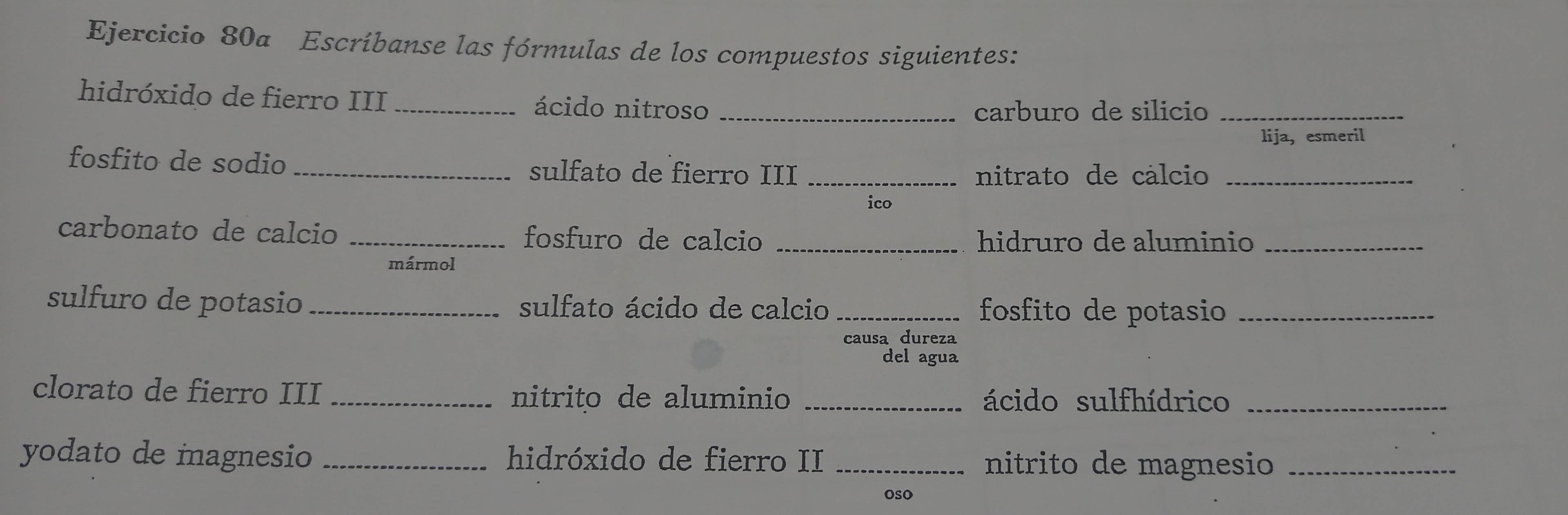 Escríbanse las fórmulas de los compuestos siguientes: 
hidróxido de fierro III _ácido nitroso_ 
carburo de silicio_ 
lija, esmeril 
fosfito de sodio sulfato de fierro III_ 
nitrato de cálcio_ 
ico 
carbonato de calcio _fosfuro de calcio _hidruro de aluminio_ 
mármol 
sulfuro de potasio _sulfato ácido de calcio _fosfito de potasio_ 
causa dureza 
del agua 
clorato de fierro III _nitrito de aluminio _ácido sulfhídrico_ 
yodato de magnesio _hidróxido de fierro II _nitrito de magnesio_ 
oso