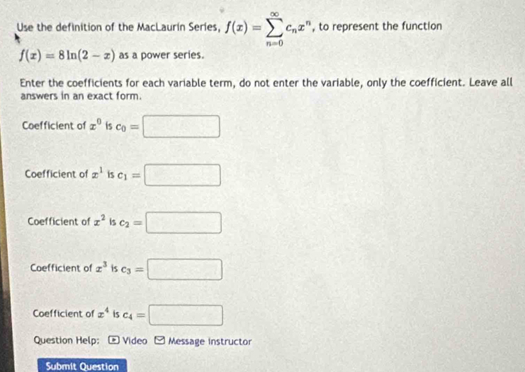 Use the definition of the MacLaurín Series, f(x)=sumlimits _(n=0)^(∈fty)c_nx^n , to represent the function
f(x)=8ln (2-x) as a power series.
Enter the coefficients for each variable term, do not enter the variable, only the coefficient. Leave all
answers in an exact form.
Coefficient of x^0 is c_0=□
Coefficient of x^1 is c_1=□
Coefficient of x^2 Is c_2=□
Coefficient of x^3 is c_3=□
Coefficient of x^4 is c_4=□
Question Help; D Video E Message instructor
Submit Question