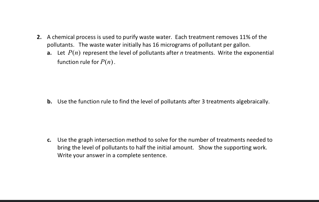 A chemical process is used to purify waste water. Each treatment removes 11% of the 
pollutants. The waste water initially has 16 micrograms of pollutant per gallon. 
a. Let P(n) represent the level of pollutants after n treatments. Write the exponential 
function rule for P(n). 
b. Use the function rule to find the level of pollutants after 3 treatments algebraically. 
c. Use the graph intersection method to solve for the number of treatments needed to 
bring the level of pollutants to half the initial amount. Show the supporting work. 
Write your answer in a complete sentence.