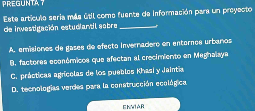 PREGUNTA 7
Este artículo sería más útil como fuente de información para un proyecto
de investigación estudiantil sobre_
A. emisiones de gases de efecto invernadero en entornos urbanos
B. factores económicos que afectan al crecimiento en Meghalaya
C. prácticas agrícolas de los pueblos Khasi y Jaintia
D. tecnologías verdes para la construcción ecológica
ENVIAR