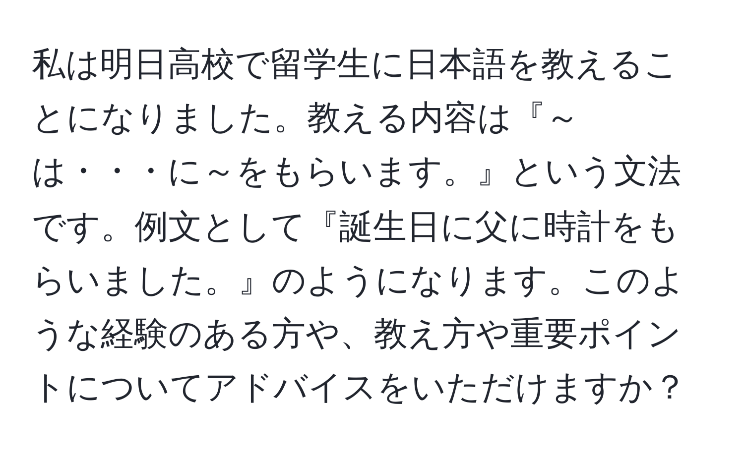 私は明日高校で留学生に日本語を教えることになりました。教える内容は『～は・・・に～をもらいます。』という文法です。例文として『誕生日に父に時計をもらいました。』のようになります。このような経験のある方や、教え方や重要ポイントについてアドバイスをいただけますか？