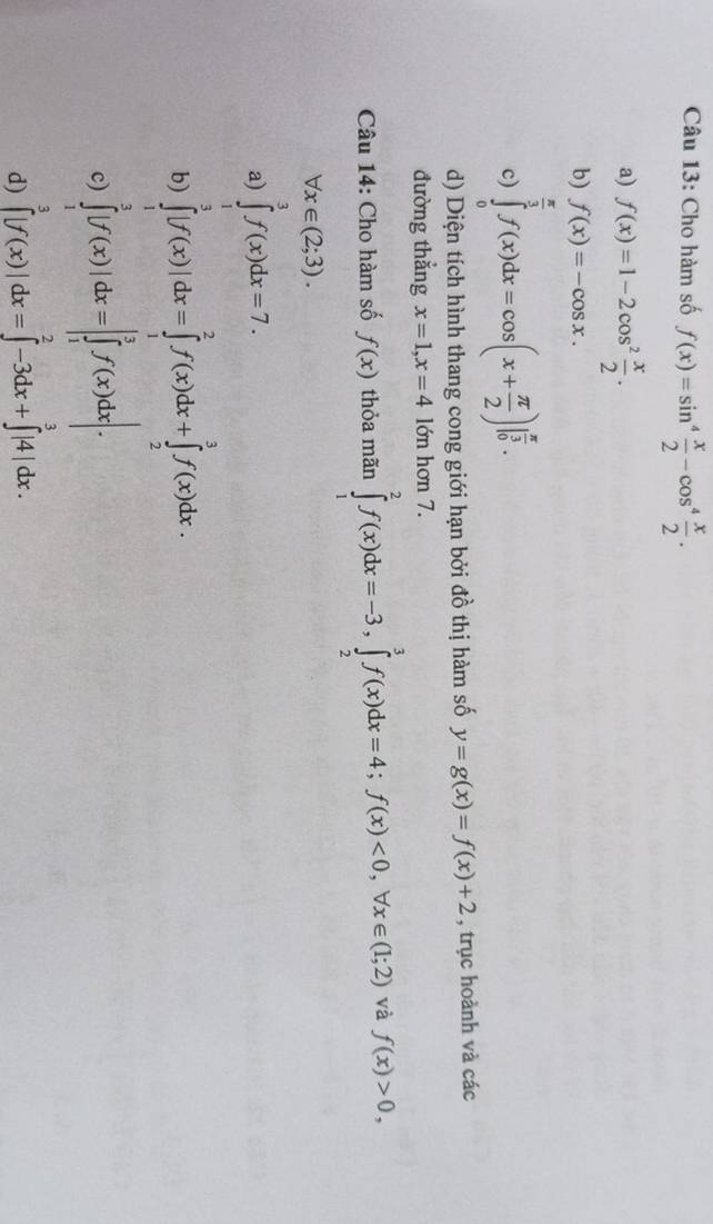 Cho hàm số f(x)=sin^4 x/2 -cos^4 x/2 .
a) f(x)=1-2cos^2 x/2 .
b) f(x)=-cos x.
c) ∈tlimits _0^((frac π)3)f(x)dx=cos (x+ π /2 )|_0^((frac π)3). 
d) Diện tích hình thang cong giới hạn bởi đồ thị hàm số y=g(x)=f(x)+2 , trục hoành và các
đường thẳng x=1, x=4 lớn hơn 7.
Câu 14: Cho hàm số f(x) thỏa mãn ∈tlimits _1^2f(x)dx=-3, ∈tlimits _2^3f(x)dx=4; f(x)<0</tex>, forall x∈ (1;2) và f(x)>0,
forall x∈ (2;3).
a) ∈tlimits _1^3f(x)dx=7.
b) ∈tlimits _1^3|f(x)|dx=∈tlimits _1^2f(x)dx+∈tlimits _2^3f(x)dx.
c) ∈tlimits _1^3|f(x)|dx=|∈tlimits _1^3f(x)dx|.
d) ∈tlimits _0^3|f(x)|dx=∈tlimits _0^2-3dx+∈tlimits _3^3|4|dx.