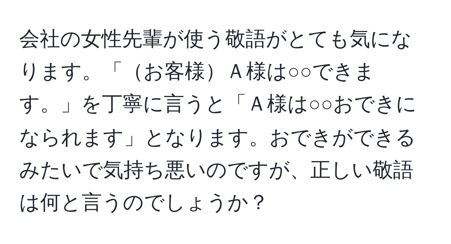 会社の女性先輩が使う敬語がとても気になります。「お客様Ａ様は○○できます。」を丁寧に言うと「Ａ様は○○おできになられます」となります。おできができるみたいで気持ち悪いのですが、正しい敬語は何と言うのでしょうか？